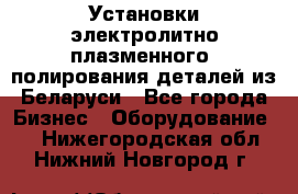 Установки электролитно-плазменного  полирования деталей из Беларуси - Все города Бизнес » Оборудование   . Нижегородская обл.,Нижний Новгород г.